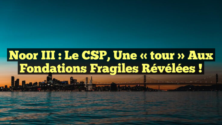 Noor III : Le CSP, une « tour » aux fondations fragiles révélées !